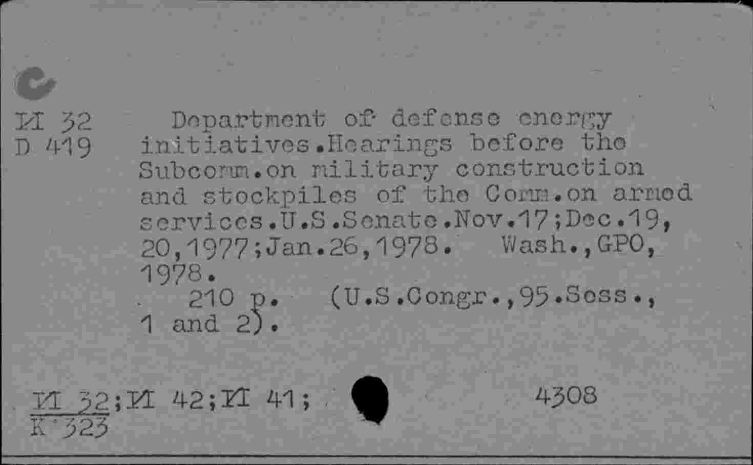 ﻿c
PI 52 Department of- defense energy
D 419 initiatives.Hearings before tho Subcomm.on military construction and stockpiles of the Comm.on armed services.U.S.Senate.Nov.17;Dec.19, 20,1977;Jan.26,1978. Wash.,GPO, 1978.
210 p. (U.S.Congr.,95*Soss., 1 and 2).
11 52; PI 42; Pl 41;
K'525
4508